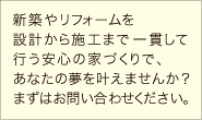 新築やリフォームを設計から施工まで一貫して行う安心の家づくりで、あなたの夢を叶えませんか？まずはお問い合わせください。