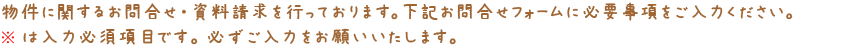 物件に関するお問合せ・資料請求を行っております。下記お問合せフォームに必要事項をご入力ください。※は入力必須項目です。必ずご入力をお願いいたします。