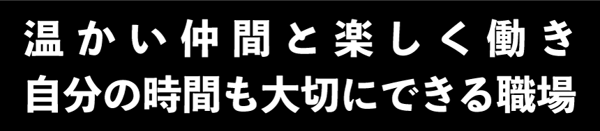 温かい仲間と楽しく働き自分の時間も大切にできる職場